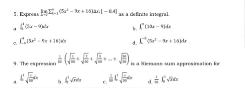 5. Express 6
lim E, (5x – 9x +16)Ax;[ – 8,4]
as a definite integral.
L (5x – 9)dx
b. f" (10x – 9)dx
a.
L,(5x² – 9x + 16)dx
a.I"(5x² – 9x + 16)dx
9. The expression
is a Riemann sum approximation for
b. b'Vĩdz
fi Vīdx
a.
d.
