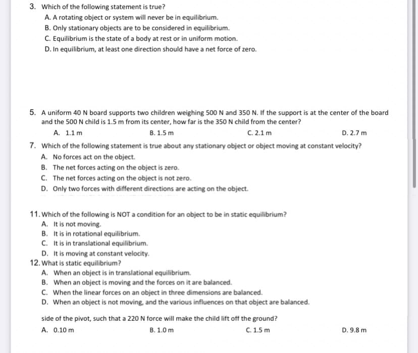 3. Which of the following statement is true?
A. A rotating object or system will never be in equilibrium.
B. Only stationary objects are to be considered in equilibrium.
C. Equilibrium is the state of a body at rest or in uniform motion.
D. In equilibrium, at least one direction should have a net force of zero.
5. A uniform 40 N board supports two children weighing 500 N and 350 N. If the support is at the center of the board
and the 500 N child is 1.5 m from its center, how far is the 350 N child from the center?
А. 1.1 m
В. 1.5 m
C. 2.1 m
D. 2.7 m
7. Which of the following statement is true about any stationary object or object moving at constant velocity?
A. No forces act on the object.
B. The net forces acting on the object is zero.
C. The net forces acting on the object is not zero.
D. Only two forces with different directions are acting on the object.
11. Which of the following is NOT a condition for an object to be in static equilibrium?
A. It is not moving.
B. It is in rotational equilibrium.
C. It is in translational equilibrium.
D. It is moving at constant velocity.
12. What is static equilibrium?
A. When an object is in translational equilibrium.
B. When an object is moving and the forces on it are balanced.
C. When the linear forces on an object in three dimensions are balanced.
D. When an object is not moving, and the various influences on that object are balanced.
side of the pivot, such that a 220 N force will make the child lift off the ground?
A. 0.10 m
В. 1.0 m
C. 1.5 m
D. 9.8 m
