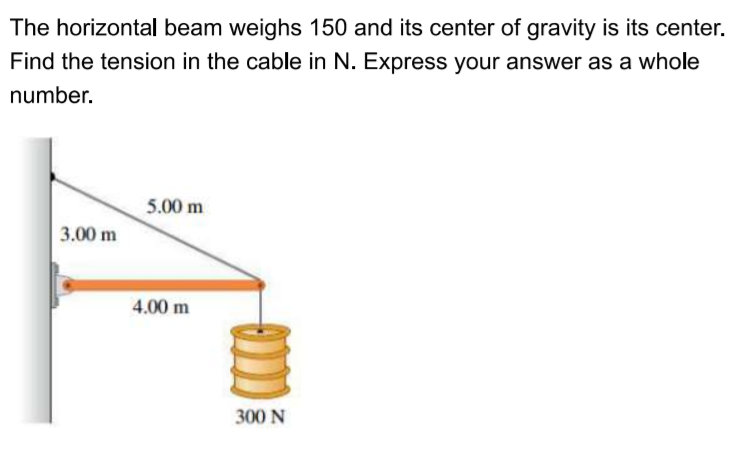 The horizontal beam weighs 150 and its center of gravity is its center.
Find the tension in the cable in N. Express your answer as a whole
number.
5.00 m
3.00 m
4.00 m
300 N
