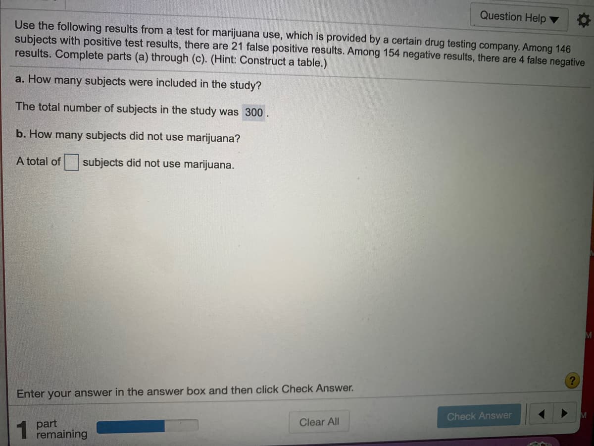 Question Help
Use the following results from a test for marijuana use, which is provided by a certain drug testing company. Among 146
subjects with positive test results, there are 21 false positive results. Among 154 negative results, there are 4 false negative
results. Complete parts (a) through (c). (Hint: Construct a table.)
a. How many subjects were included in the study?
The total number of subjects in the study was 300.
b. How many subjects did not use marijuana?
A total of
subjects did not use marijuana.
Enter your answer in the answer box and then click Check Answer.
Check Answer
1 part
remaining
Clear All
