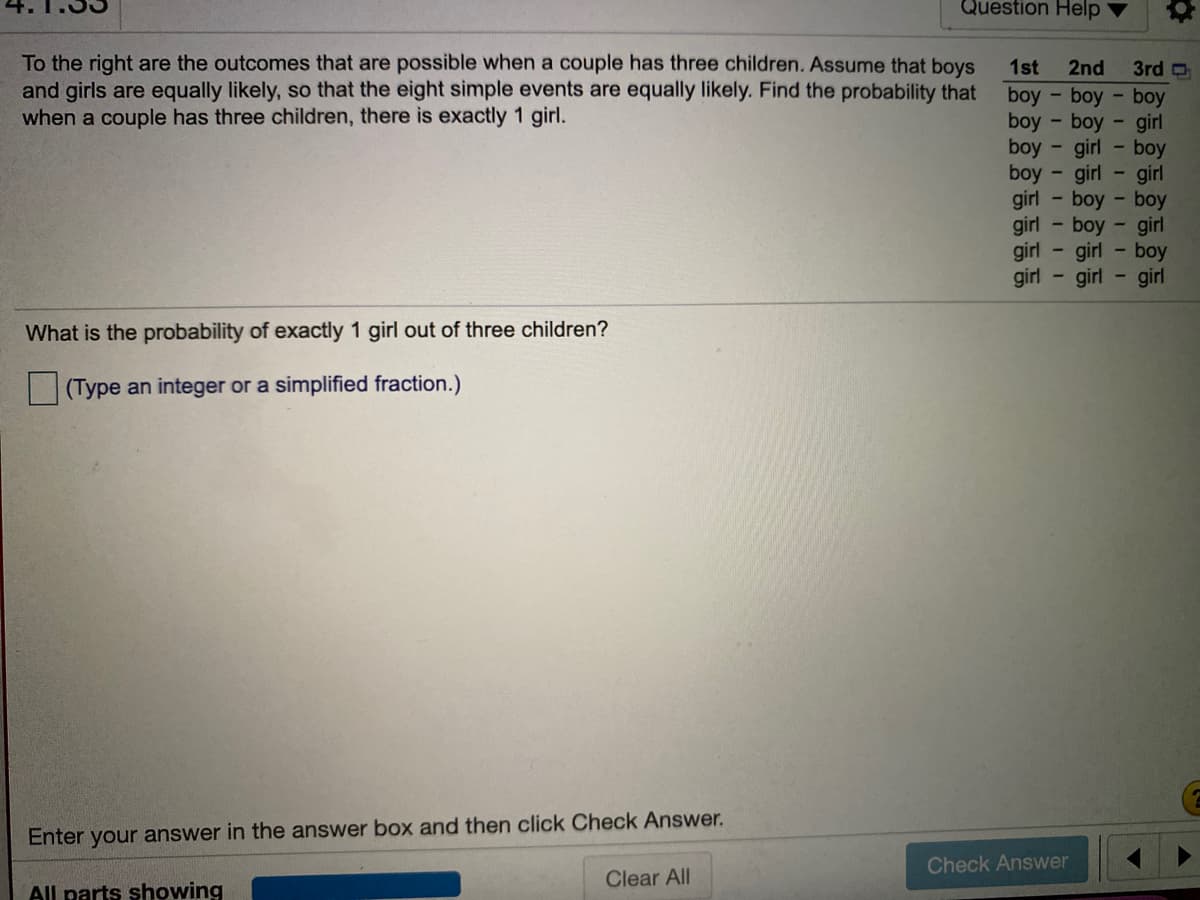 Question Help
To the right are the outcomes that are possible when a couple has three children. Assume that boys
and girls are equally likely, so that the eight simple events are equally likely. Find the probability that
when a couple has three children, there is exactly 1 girl.
1st
2nd
3rd O
boy
boy boy
boy - boy - girl
boy - girl
- boy
boy
girl
girl
- girl
boy - boy
girl - boy - girl
- girl - boy
girl
girl
girl
- girl
What is the probability of exactly 1 girl out of three children?
(Type an integer or a simplified fraction.)
Enter your answer in the answer box and then click Check Answer.
Check Answer
Clear All
All parts showing
