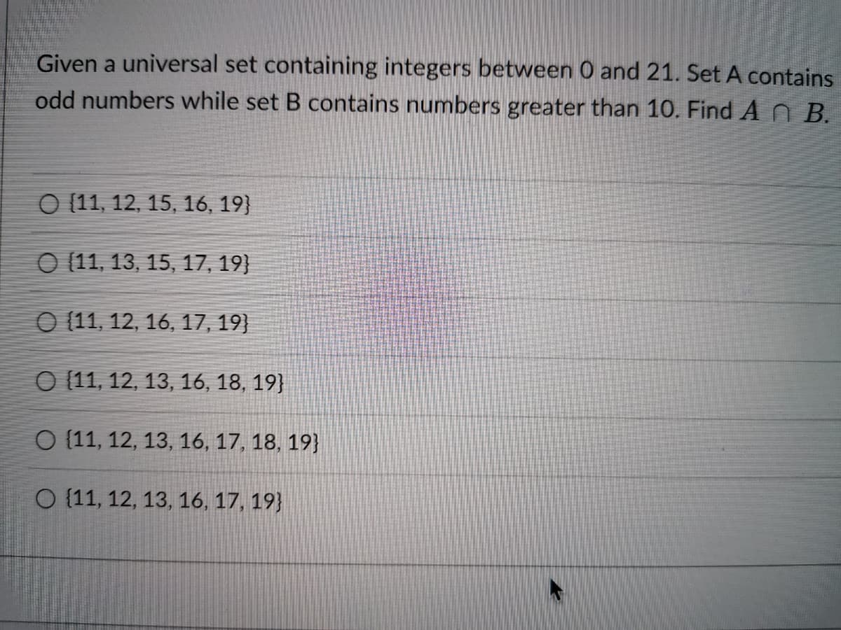 Given a universal set containing integers between 0 and 21. Set A contains
odd numbers while set B contains numbers greater than 10. Find A B.
O (11, 12, 15, 16, 19}
O (11, 13, 15, 17, 19}
O (11, 12, 16, 17, 19}
O (11, 12, 13, 16, 18, 19}
O (11, 12, 13, 16, 17, 18, 19}
O (11, 12, 13, 16, 17, 19}
