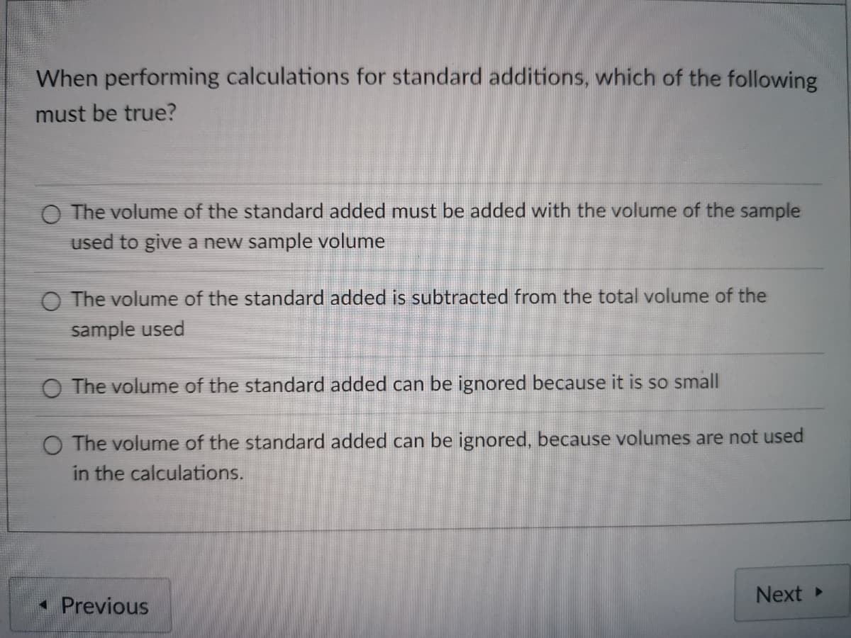 When performing calculations for standard additions, which of the following
must be true?
O The volume of the standard added must be added with the volume of the sample
used to give a new sample volume
O The volume of the standard added is subtracted from the total volume of the
sample used
O The volume of the standard added can be ignored because it is so small
O The volume of the standard added can be ignored, because volumes are not used
in the calculations.
Next
• Previous
