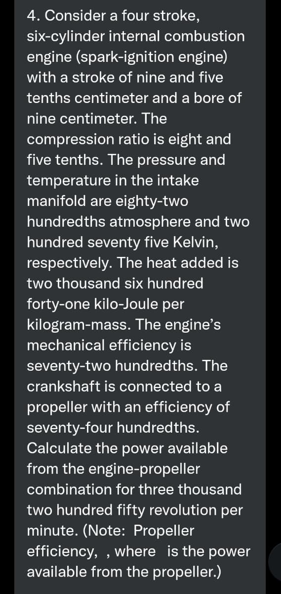 4. Consider a four stroke,
six-cylinder internal combustion
engine (spark-ignition engine)
with a stroke of nine and five
tenths centimeter and a bore of
nine centimeter. The
compression ratio is eight and
five tenths. The pressure and
temperature in the intake
manifold are eighty-two
hundredths atmosphere and two
hundred seventy five Kelvin,
respectively. The heat added is
two thousand six hundred
forty-one kilo-Joule per
kilogram-mass. The engine's
mechanical efficiency is
seventy-two hundredths. The
crankshaft is connected to a
propeller with an efficiency of
seventy-four hundredths.
Calculate the power available
from the engine-propeller
combination for three thousand
two hundred fifty revolution per
minute. (Note: Propeller
efficiency, , where is the power
available from the propeller.)
