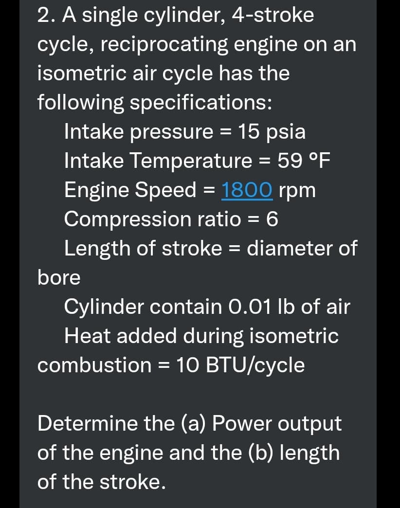 2. A single cylinder, 4-stroke
cycle, reciprocating engine on an
isometric air cycle has the
following specifications:
Intake pressure = 15 psia
Intake Temperature = 59 °F
Engine Speed = 1800 rpm
Compression ratio = 6
Length of stroke = diameter of
%3D
bore
Cylinder contain 0.01 lb of air
Heat added during isometric
combustion = 10 BTU/cycle
Determine the (a) Power output
of the engine and the (b) length
of the stroke.
