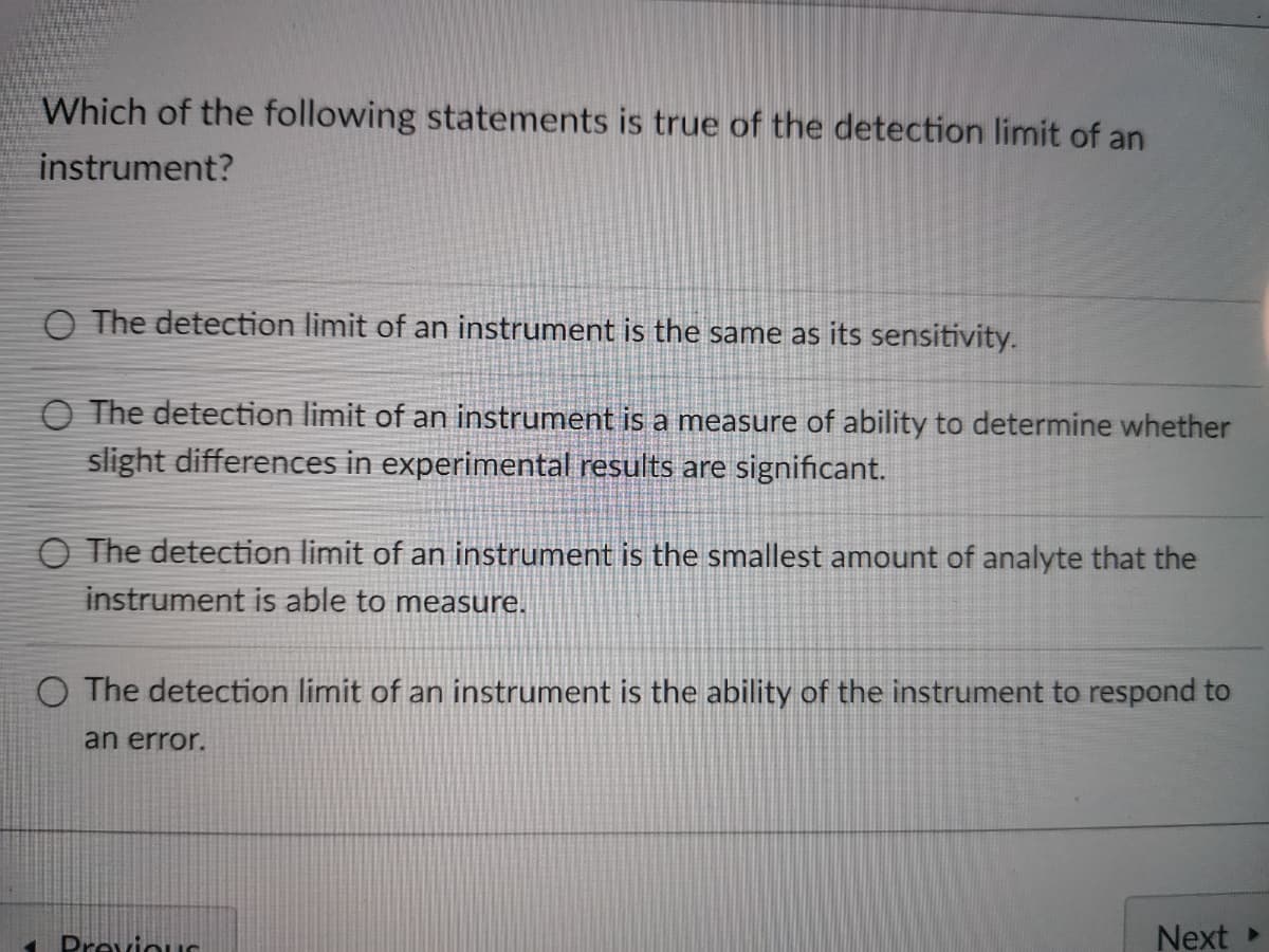 Which of the following statements is true of the detection limit of an
instrument?
O The detection limit of an instrument is the same as its sensitivity.
O The detection limit of an instrument is a measure of ability to determine whether
slight differences in experimental results are significant.
O The detection limit of an instrument is the smallest amount of analyte that the
instrument is able to measure.
O The detection limit of an instrument is the ability of the instrument to respond to
an error.
Previous
Next
