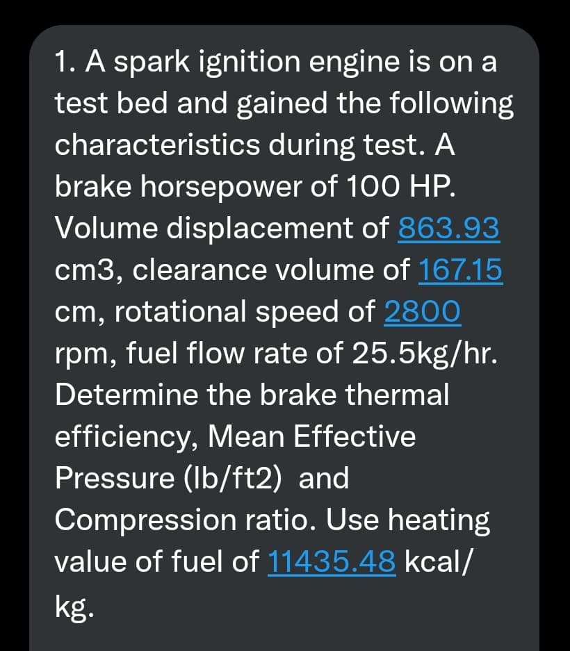 1. A spark ignition engine is on a
test bed and gained the following
characteristics during test. A
brake horsepower of 100 HP.
Volume displacement of 863.93
cm3, clearance volume of 167.15
cm, rotational speed of 28O0
rpm, fuel flow rate of 25.5kg/hr.
Determine the brake thermal
efficiency, Mean Effective
Pressure (Ib/ft2) and
Compression ratio. Use heating
value of fuel of 11435.48 kcal/
kg.

