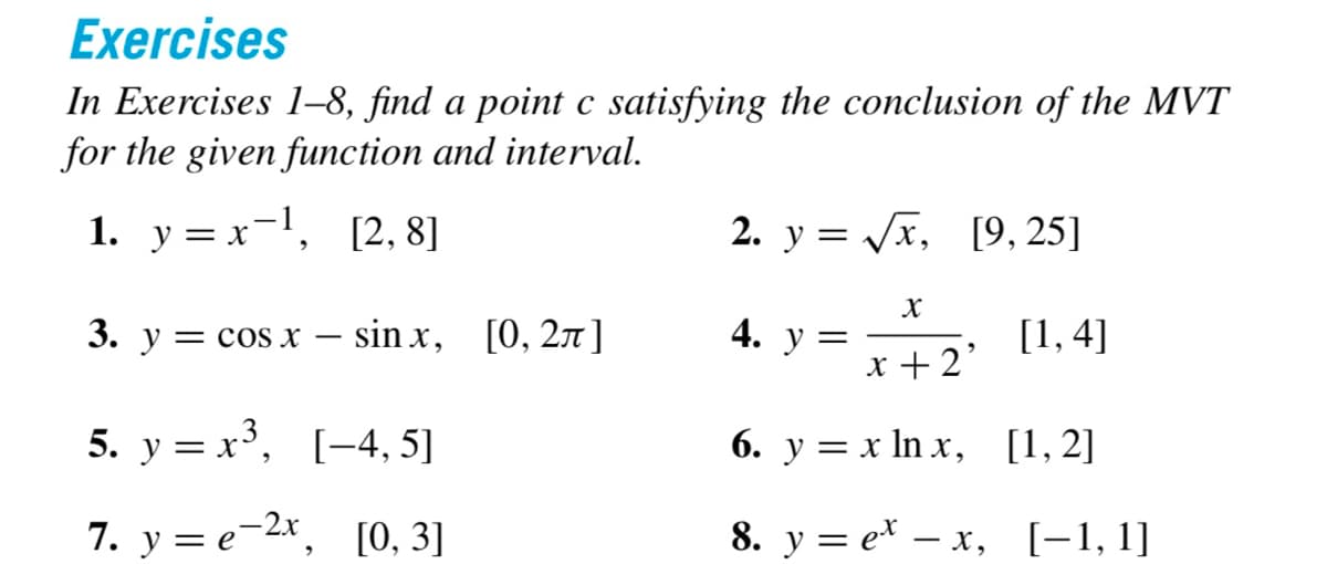 Exercises
In Exercises 1-8, find a point c satisfying the conclusion of the MVT
for the given function and interval.
1. y=x-¹, [2, 8]
3. y = cos x sinx, [0, 2π]
5. y = x³, [4, 5]
7. y e-2x, [0, 3]
2. y = √√√x, [9, 25]
[1,4]
X
x + 2'
6. y = x lnx,
8. y
4. y =
[1,2]
ex-x, [-1, 1]