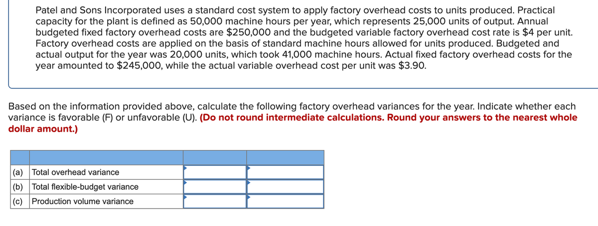Patel and Sons Incorporated uses a standard cost system to apply factory overhead costs to units produced. Practical
capacity for the plant is defined as 50,000 machine hours per year, which represents 25,000 units of output. Annual
budgeted fixed factory overhead costs are $250,000 and the budgeted variable factory overhead cost rate is $4 per unit.
Factory overhead costs are applied on the basis of standard machine hours allowed for units produced. Budgeted and
actual output for the year was 20,000 units, which took 41,000 machine hours. Actual fixed factory overhead costs for the
year amounted to $245,000, while the actual variable overhead cost per unit was $3.90.
Based on the information provided above, calculate the following factory overhead variances for the year. Indicate whether each
variance is favorable (F) or unfavorable (U). (Do not round intermediate calculations. Round your answers to the nearest whole
dollar amount.)
(a) Total overhead variance
(b) Total flexible-budget variance
(c) Production volume variance