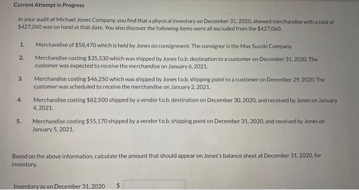 Current Attempt in Progress
In your audit of Michael Jones Company, you find that a physical inventory on December 31, 2020, showed merchandise with a cost of
$427,060 was on hand at that date. You also discover the following items were all excluded from the $427,060.
1.
2.
3.
4.
5.
Merchandise of $58,470 which is held by Jones on consignment. The consignor is the Max Suzuki Company.
Merchandise costing $35,530 which was shipped by Jones fo.b. destination to a customer on December 31, 2020. The
customer was expected to receive the merchandise on January 6, 2021.
Merchandise costing $46,250 which was shipped by Jones fo.b. shipping point to a customer on December 29, 2020. The
customer was scheduled to receive the merchandise on January 2, 2021.
Merchandise costing $82,500 shipped by a vendor f.o.b. destination on December 30, 2020, and received by Jones on January
4,2021.
Merchandise costing $55,170 shipped by a vendor f.o.b. shipping point on December 31, 2020, and received by Jones on
January 5, 2021.
Based on the above information, calculate the amount that should appear on Jones's balance sheet at December 31, 2020, for
inventory.
Inventory as on December 31, 2020