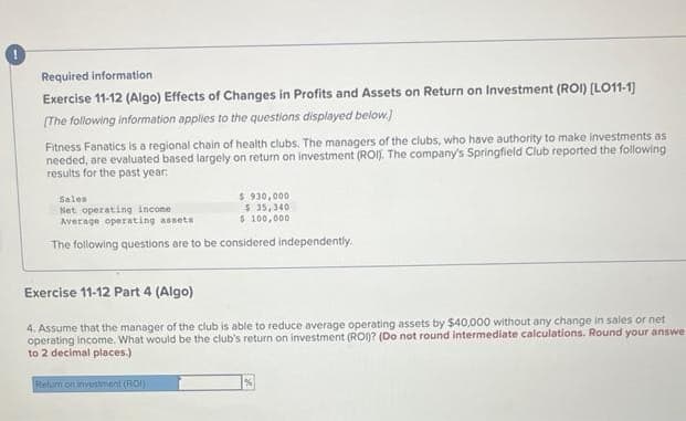 Required information
Exercise 11-12 (Algo) Effects of Changes in Profits and Assets on Return on Investment (ROI) [LO11-1)
[The following information applies to the questions displayed below.)
Fitness Fanatics is a regional chain of health clubs. The managers of the clubs, who have authority to make investments as
needed, are evaluated based largely on return on investment (ROI). The company's Springfield Club reported the following
results for the past year:
Sales
Net operating income.
$930,000
$ 35,340
$ 100,000
Average operating assets
The following questions are to be considered independently.
Exercise 11-12 Part 4 (Algo)
4. Assume that the manager of the club is able to reduce average operating assets by $40,000 without any change in sales or net
operating income. What would be the club's return on investment (ROI)? (Do not round intermediate calculations. Round your answe
to 2 decimal places.)
Retum on investment (ROI)