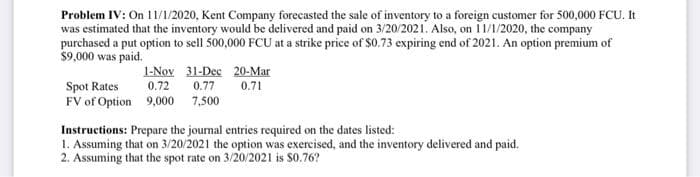 Problem IV: On 11/1/2020, Kent Company forecasted the sale of inventory to a foreign customer for 500,000 FCU. It
was estimated that the inventory would be delivered and paid on 3/20/2021. Also, on 11/1/2020, the company
purchased a put option to sell 500,000 FCU at a strike price of $0.73 expiring end of 2021. An option premium of
$9,000 was paid.
1-Nov 31-Dec
Spot Rates
0.72
0.77
FV of Option 9,000
7,500
20-Mar
0.71
Instructions: Prepare the journal entries required on the dates listed:
1. Assuming that on 3/20/2021 the option was exercised, and the inventory delivered and paid.
2. Assuming that the spot rate on 3/20/2021 is $0.76?