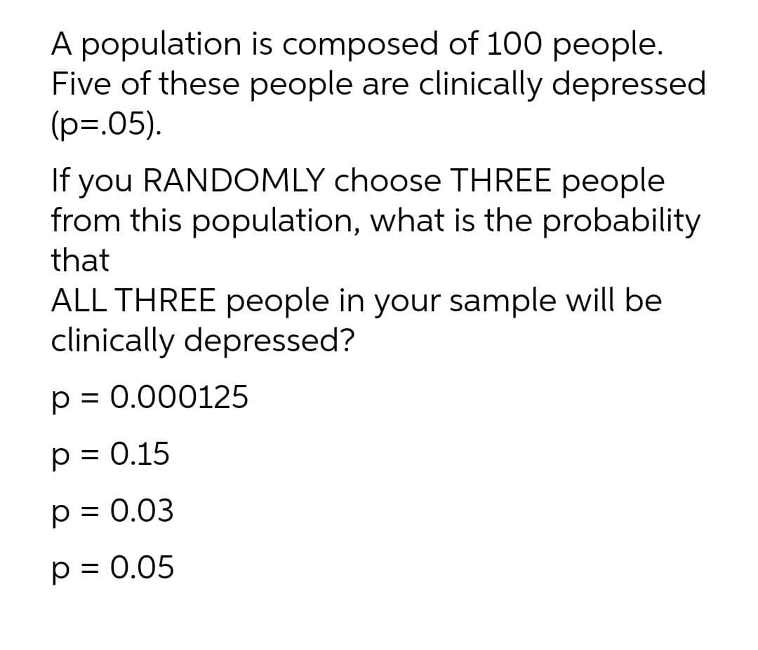 A population is composed of 100 people.
Five of these people are clinically depressed
(p=.05).
If you RANDOMLY choose THREE people
from this population, what is the probability
that
ALL THREE people in your sample will be
clinically depressed?
p = 0.000125
p = 0.15
%3D
p = 0.03
p = 0.05
