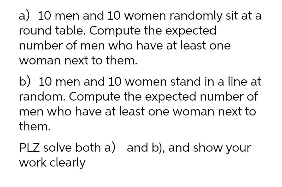 a) 10 men and 10 women randomly sit at a
round table. Compute the expected
number of men who have at least one
woman next to them.
b) 10 men and 10 women stand in a line at
random. Compute the expected number of
men who have at least one woman next to
them.
PLZ solve both a) and b), and show your
work clearly
