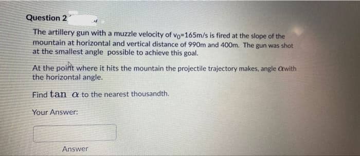 Question 2
The artillery gun with a muzzle velocity of vo-165m/s is fired at the slope of the
mountain at horizontal and vertical distance of 990m and 400m. The gun was shot
at the smallest angle possible to achieve this goal.
At the point where it hits the mountain the projectile trajectory makes, angle awith
the horizontal angle.
Find tan a to the nearest thousandth.
Your Answer:
Answer
