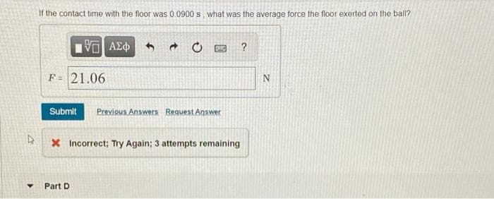 If the contact time with the floor was 0.0900 s, what was the average force the floor exerted on the ball?
F= 21.06
Submit
Previous Answers Request Answer
X Incorrect; Try Again; 3 attempts remaining
Part D
