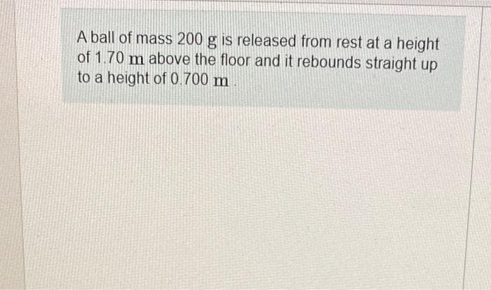 A ball of mass 200 g is released from rest at a height
of 1.70 m above the floor and it rebounds straight up
to a height of 0.700 m
