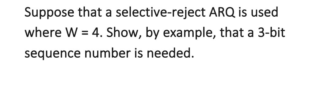 Suppose that a
selective-reject ARQ is used
where W = 4. Show, by example, that a 3-bit
sequence number is needed.