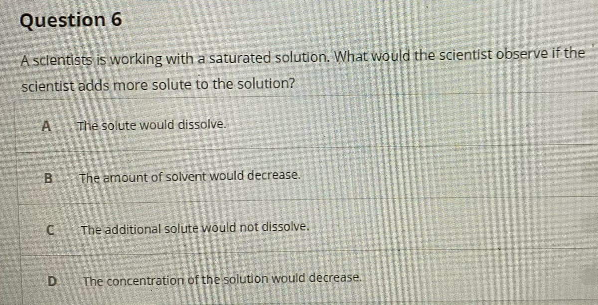 Question 6
A scientists is working with a saturated solution. What would the scientist observe if the
scientist adds more solute to the solution?
A
The solute would dissolve.
The amount of solvent would decrease.
The additional solute would not dissolve.
The concentration of the solution would decrease.
