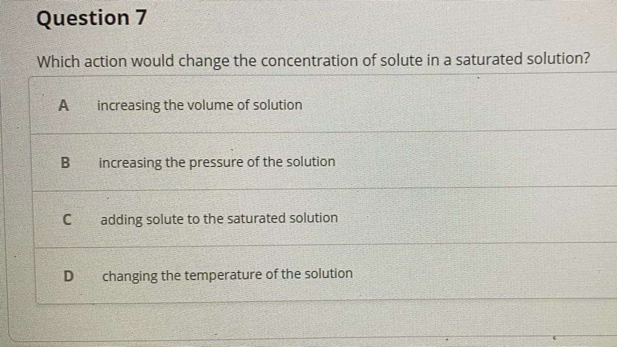 Question 7
Which action would change the concentration of solute in a saturated solution?
A
increasing the volume of solution
increasing the pressure of the solution
adding solute to the saturated solution
D
changing the temperature of the solution
