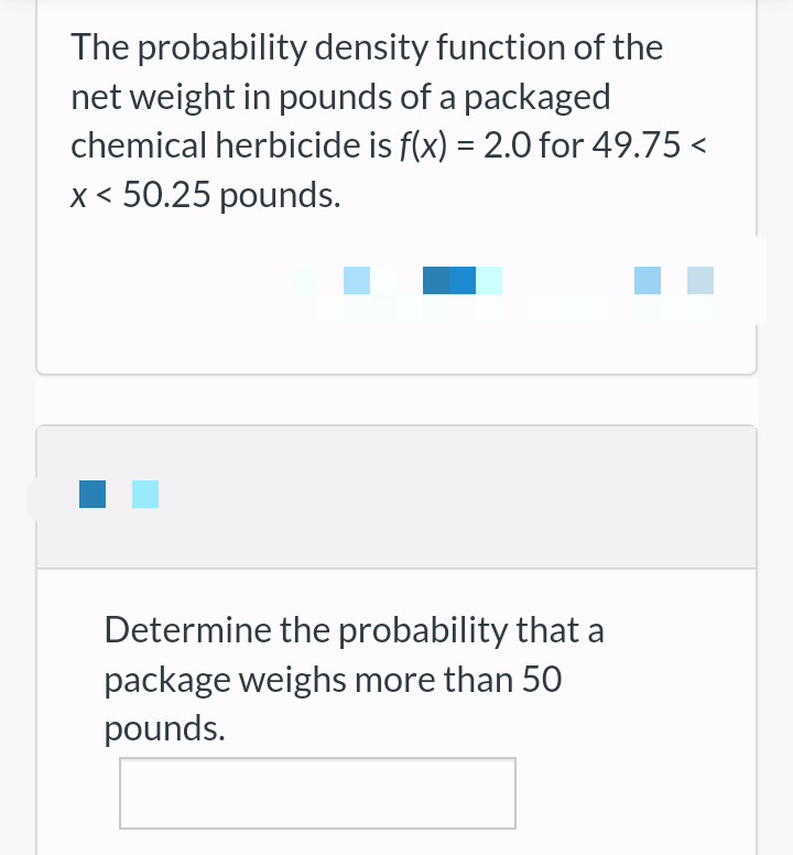 The probability density function of the
net weight in pounds of a packaged
chemical herbicide is f(x) = 2.0 for 49.75 <
x < 50.25 pounds.
Determine the probability that a
package weighs more than 50
pounds.