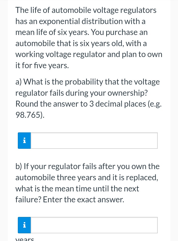 The life of automobile voltage regulators
has an exponential distribution with a
mean life of six years. You purchase an
automobile that is six years old, with a
working voltage regulator and plan to own
it for five years.
a) What is the probability that the voltage
regulator fails during your ownership?
Round the answer to 3 decimal places (e.g.
98.765).
i
b) If your regulator fails after you own the
automobile three years and it is replaced,
what is the mean time until the next
failure? Enter the exact answer.
years