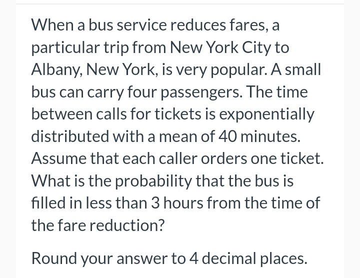 When a bus service reduces fares, a
particular trip from New York City to
Albany, New York, is very popular. A small
bus can carry four passengers. The time
between calls for tickets is exponentially
distributed with a mean of 40 minutes.
Assume that each caller orders one ticket.
What is the probability that the bus is
filled in less than 3 hours from the time of
the fare reduction?
Round your answer to 4 decimal places.