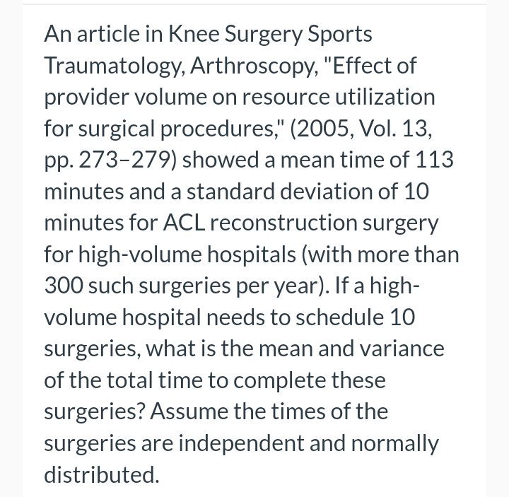 An article in Knee Surgery Sports
Traumatology, Arthroscopy, "Effect of
provider volume on resource utilization
for surgical procedures," (2005, Vol. 13,
pp. 273-279) showed a mean time of 113
minutes and a standard deviation of 10
minutes for ACL reconstruction surgery
for high-volume hospitals (with more than
300 such surgeries per year). If a high-
volume hospital needs to schedule 10
surgeries, what is the mean and variance
of the total time to complete these
surgeries? Assume the times of the
surgeries are independent and normally
distributed.