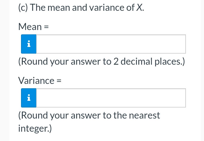 (c) The mean and variance of X.
Mean =
(Round your answer to 2 decimal places.)
Variance =
(Round your answer to the nearest
integer.)