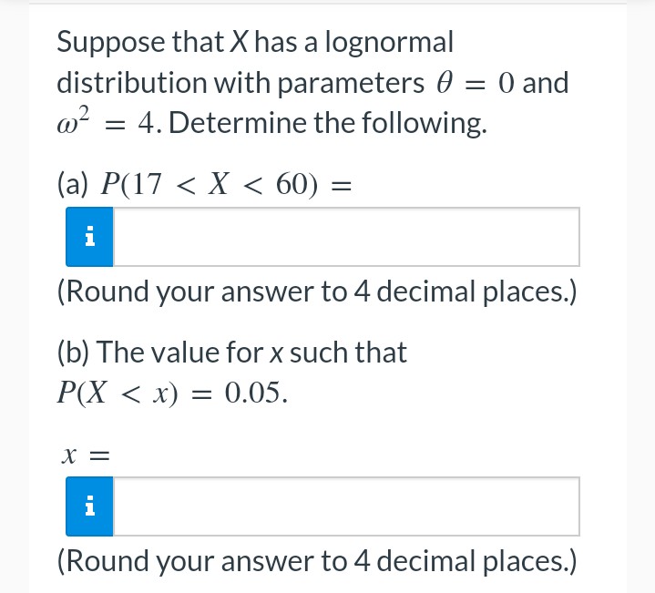 Suppose that X has a lognormal
distribution with parameters 0 = 0 and
@²4. Determine the following.
(a) P(17 < X < 60) =
(Round your answer to 4 decimal places.)
(b) The value for x such that
P(X < x) = 0.05.
X =
i
(Round your answer to 4 decimal places.)