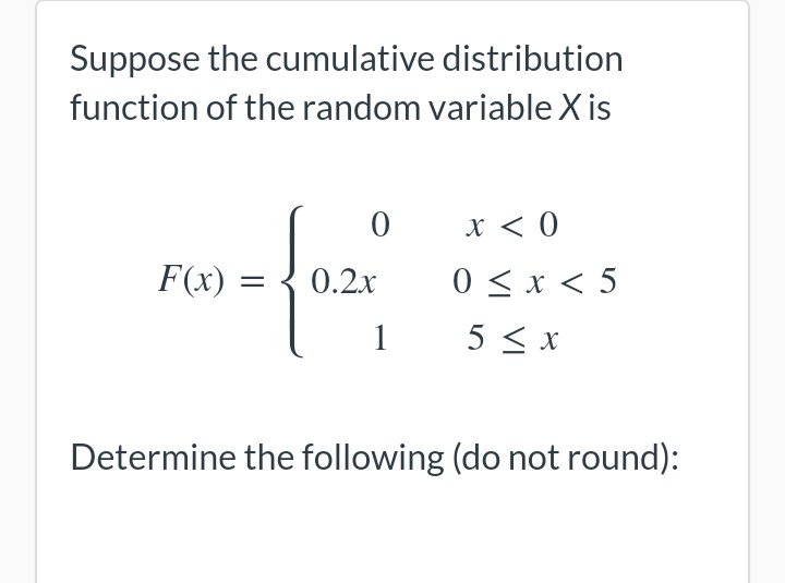 Suppose the cumulative distribution
function of the random variable X is
0
x < 0
F(x) = 0.2x
0 < x < 5
1
5 ≤ x
Determine the following (do not round):