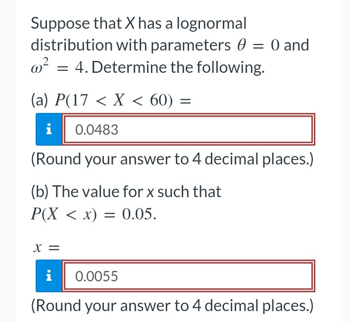 Suppose that X has a lognormal
distribution with parameters 0 = 0 and
4. Determine the following.
w²
=
(a) P(17 < X < 60) =
0.0483
(Round your answer to 4 decimal places.)
(b) The value for x such that
P(X < x) = 0.05.
X =
i 0.0055
(Round your answer to 4 decimal places.)