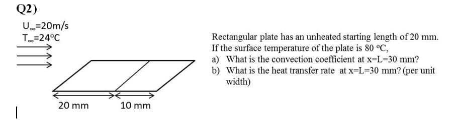 Q2)
U=20m/s
Rectangular plate has an unheated starting length of 20 mm.
If the surface temperature of the plate is 80 °C,
a) What is the convection coefficient at x=L=30 mm?
b) What is the heat transfer rate at x=L=30 mm? (per unit
width)
T=24°C
20 mm
10 mm
