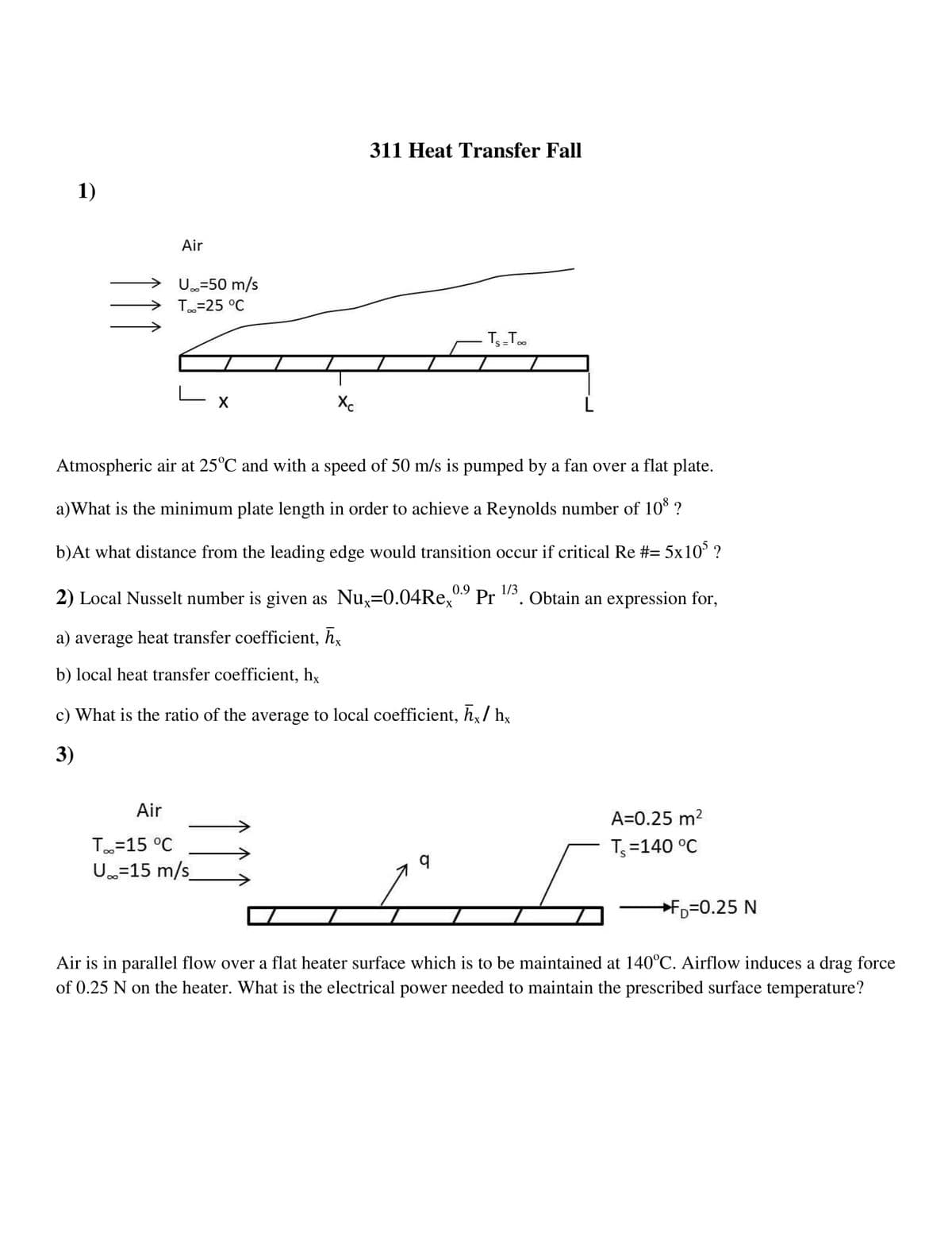 311 Heat Transfer Fall
1)
Air
U=50 m/s
T=25 °C
T-T.
Xc
Atmospheric air at 25°C and with a speed of 50 m/s is pumped by a fan over a flat plate.
a)What is the minimum plate length in order to achieve a Reynolds number of 10* ?
b)At what distance from the leading edge would transition occur if critical Re #= 5x10° ?
0.9
1/3
2) Local Nusselt number is given as Nu,=0.04Re,
Pr
'. Obtain an expression for,
a) average heat transfer coefficient, h,
b) local heat transfer coefficient, hx
c) What is the ratio of the average to local coefficient, h,/ h,x
3)
Air
A=0.25 m2
T=15 °C
T =140 °C
U.=15 m/s
Fp=0.25 N
Air is in parallel flow over a flat heater surface which is to be maintained at 140°C. Airflow induces a drag force
of 0.25 N on the heater. What is the electrical power needed to maintain the prescribed surface temperature?
