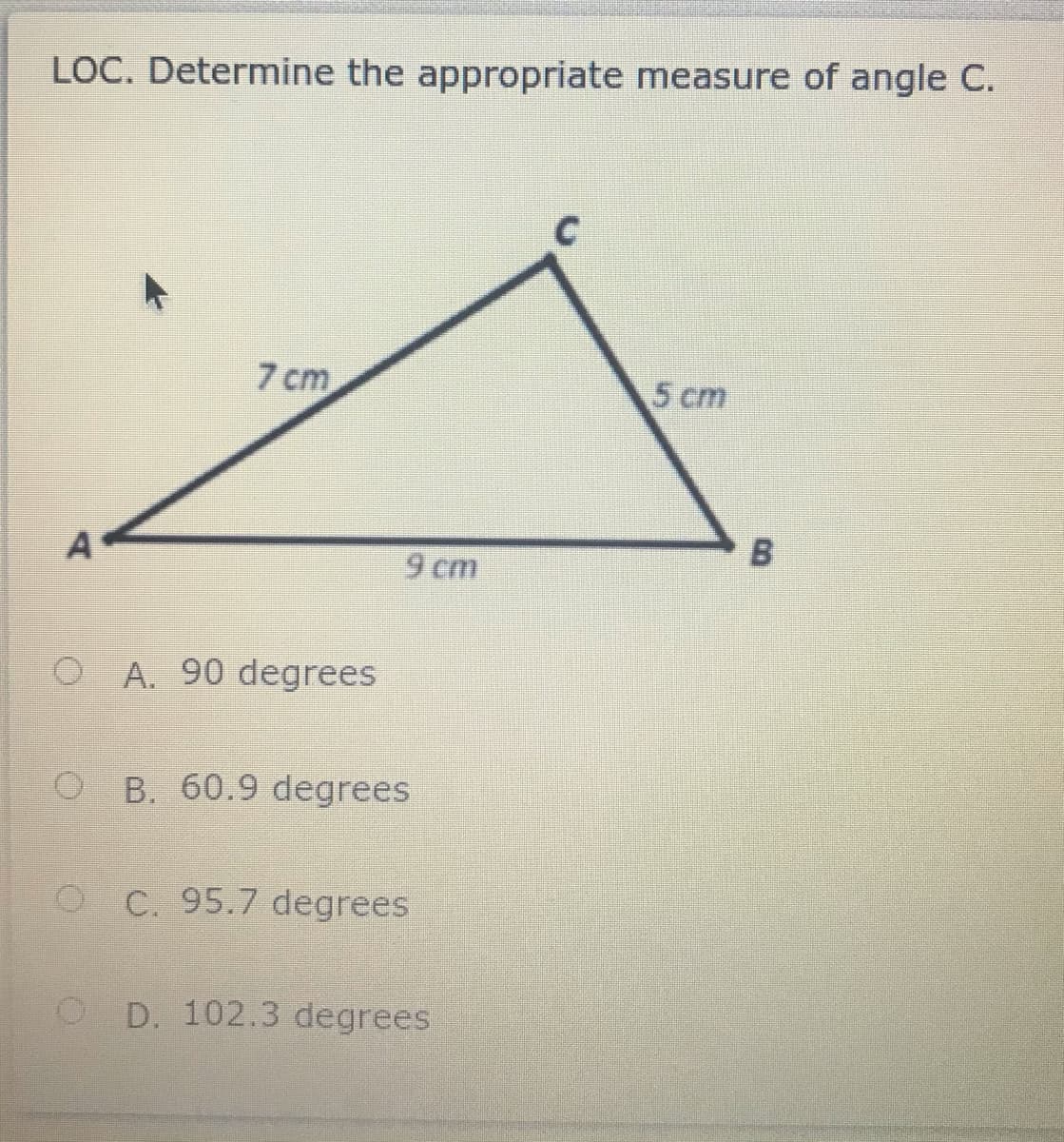 LOC. Determine the appropriate measure of angle C.
7 cm
5 cm
9 cm
O A. 90 degrees
O B. 60.9 degrees
O C. 95.7 degrees
O D. 102.3 degrees
