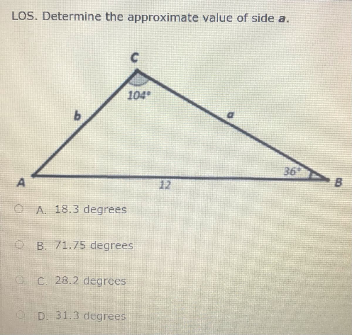LOS. Determine the approximate value of side a.
104
36
A
12
B
O A. 18.3 degrees
O B. 71.75 degrees
O C. 28.2 degrees
O D. 31.3 degrees

