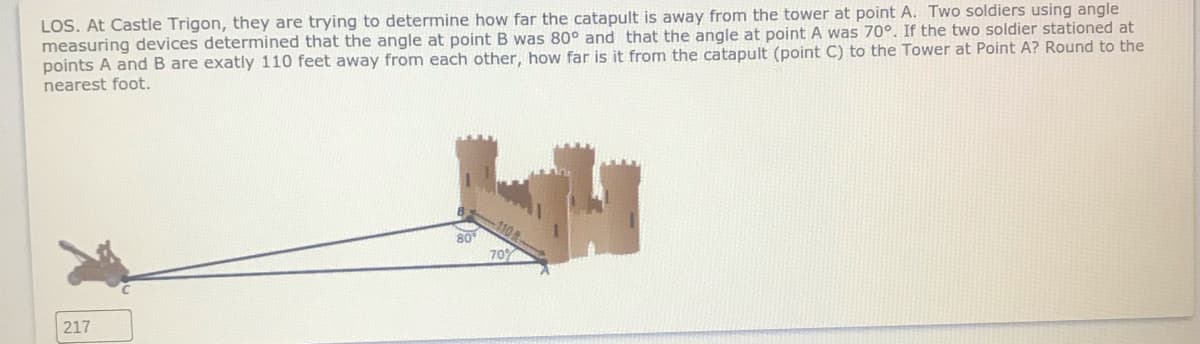 LOS. At Castle Trigon, they are trying to determine how far the catapult is away from the tower at point A. Two soldiers using angle
measuring devices determined that the angle at point B was 80° and that the angle at point A was 70°. If the two soldier stationed at
points A and B are exatly 110 feet away from each other, how far is it from the catapult (point C) to the Tower at Point A? Round to the
nearest foot.
80
70%
217
