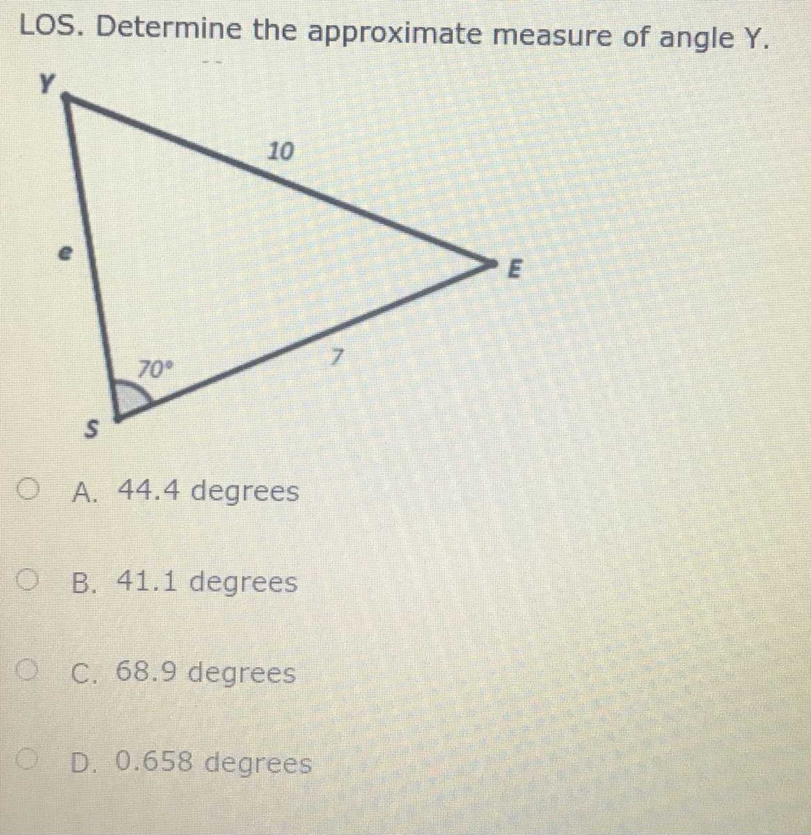 LOS. Determine the approximate measure of angle Y.
Y
10
7.
70
O A. 44.4 degrees
O B. 41.1 degrees
O C. 68.9 degrees
O D. 0.658 degrees
