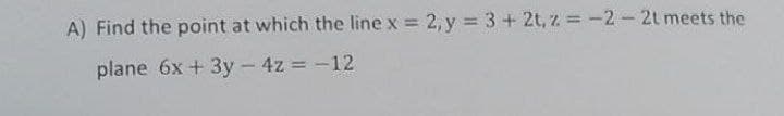 A) Find the point at which the line x = 2, y = 3+ 2t, z = -2-2t meets the
plane 6x + 3y - 4z = -12
