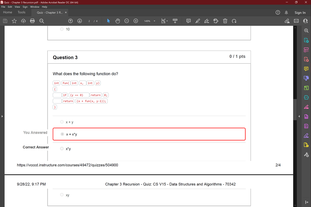 Quiz - Chapter 3 Recursion.pdf - Adobe Acrobat Reader DC (64-bit)
File Edit View Sign Window Help
Home Tools
Quiz - Chapter 3 R... x
You Answered
Correct Answer
9/28/22, 9:17 PM
10
Question 3
}
What does the following function do?
int fun int X, int (y)
{)
x + y
2
if (у 0)
return (x + fun(x, y-1));
x + x*y
x*y
/ 4
==
xy
return 0;
https://vcccd.instructure.com/courses/49472/quizzes/504900
149%
DC
En 20
0/1 pts
Chapter 3 Recursion - Quiz: CS V15 - Data Structures and Algorithms - 70342
2/4
2
X
Sign In
Cue
|→