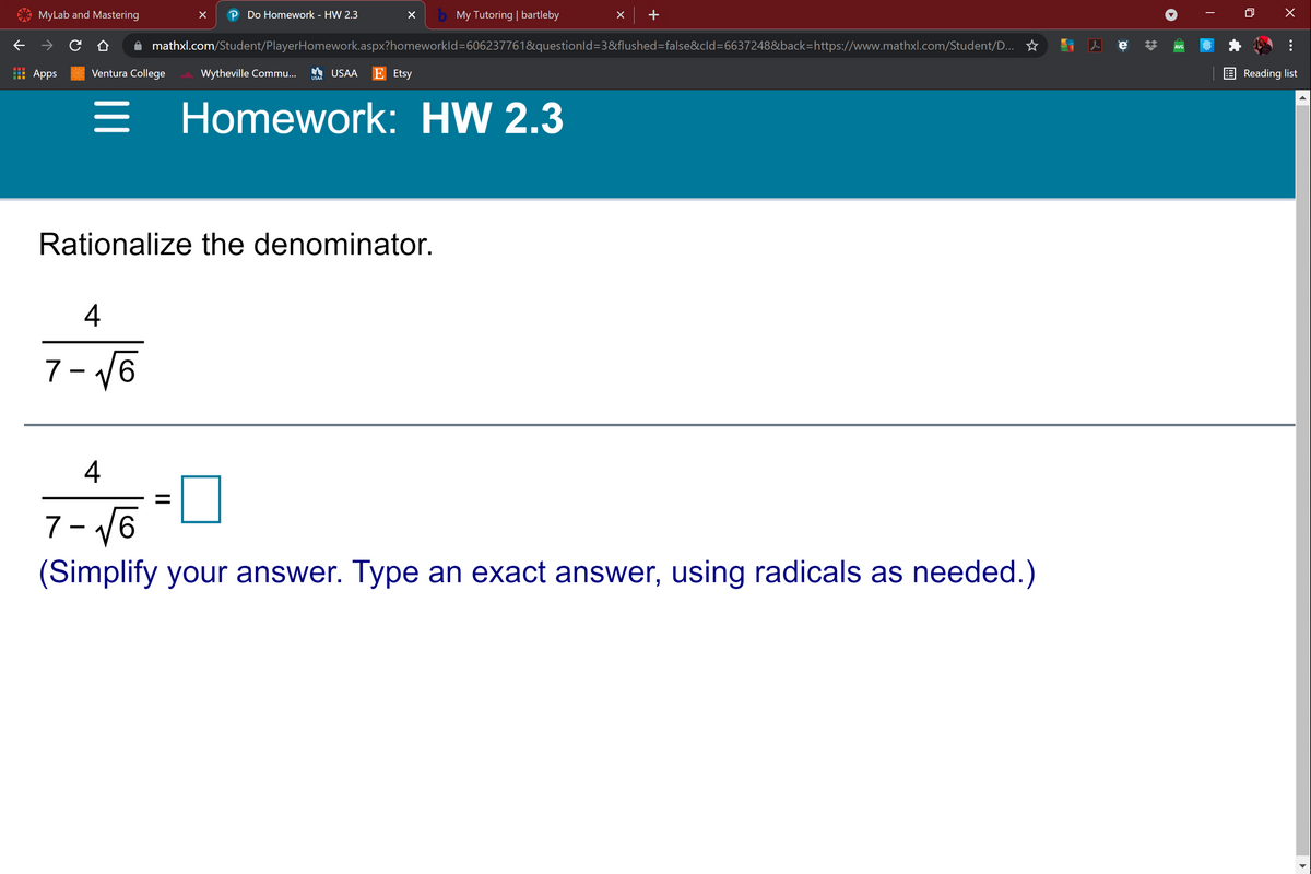 MyLab and Mastering
P Do Homework - HW 2.3
b My Tutoring | bartleby
+
mathxl.com/Student/PlayerHomework.aspx?homeworkld=606237761&questionld=3&flushed=false&cld=6637248&back=https://www.mathxl.com/Student/D... ☆
AVG
Apps
Ventura College
Wytheville Commu...
A USAA
Ε Eisy
Reading list
USAA
Homework: HW 2.3
Rationalize the denominator.
4
7- V6
4
7- V6
(Simplify your answer. Type an exact answer, using radicals as needed.)
...
II
