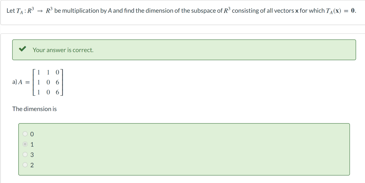 Let T₁: R³ → R³ be multiplication by A and find the dimension of the subspace of R³ consisting of all vectors x for which T₁(x) = 0.
-
a) A
Your answer is correct.
= 106
106
OOOO
The dimension is
0
P
2