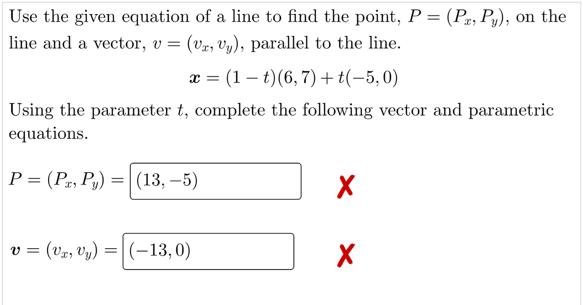 Use the given equation of a line to find the point, P = (Px, Py), on the
line and a vector, v = (VT, vy), parallel to the line.
X =
V =
Using the parameter t, complete the following vector and parametric
equations.
P = (P, Py) = (13,-5)
: (1 – t)(6, 7) + t(−5,0)
(Vx, y) = (-13, 0)
X
X