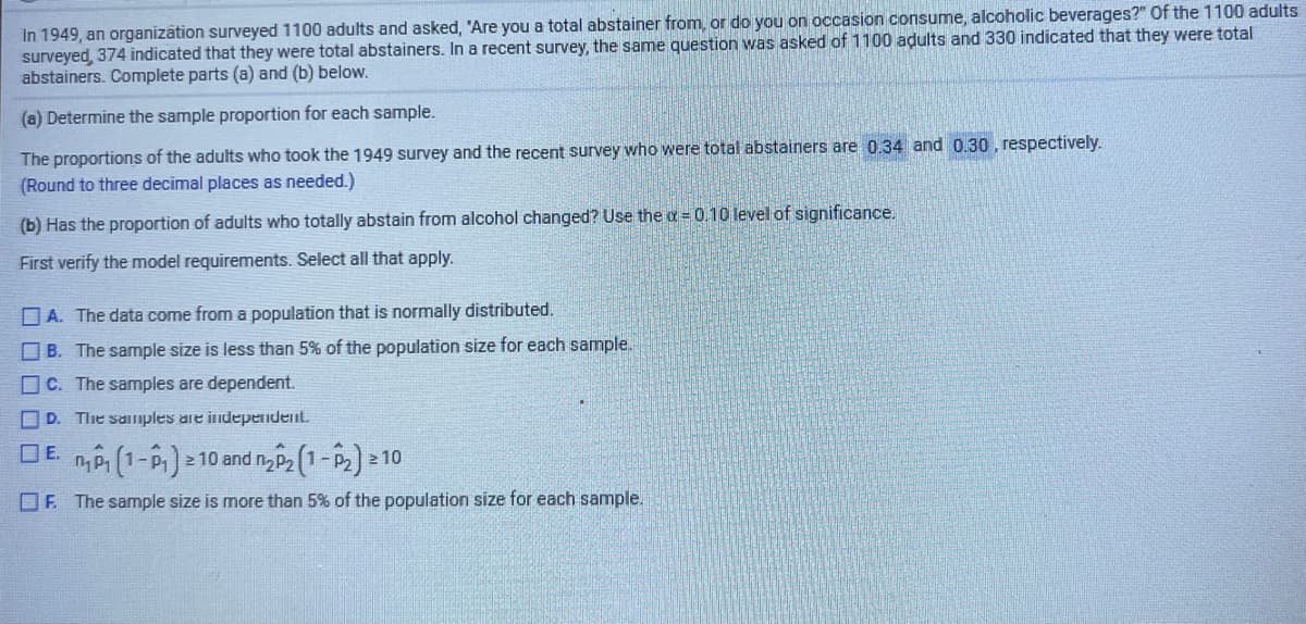 In 1949, an organizātion surveyed 1100 adults and asked, 'Are you a total abstainer from, or do you on occasion consume, alcoholic beverages?" Of the 1100 adults
surveyed, 374 indicated that they were total abstainers. In a recent survey, the same question was asked of 1100 adults and 330 indicated that they were total
abstainers. Complete parts (a) and (b) below.
(a) Determine the sample proportion for each sample.
The proportions of the adults who took the 1949 survey and the recent survey who were total abstainers are 0.34 and 0.30 , respectively.
(Round to three decimal places as needed.)
(b) Has the proportion of adults who totally abstain from alcohol changed? Use the a= 0.10 level of significance.
First verify the model requirements. Select all that apply.
O A. The data come from a population that is normally distributed.
O B. The sample size is less than 5% of the population size for each sample.
O C. The samples are dependent.
O D. The samples are independent.
DE n (1-P):
2 10 and n P2 (1-p2] 10
OF. The sample size is more than 5% of the population size for each sample.
