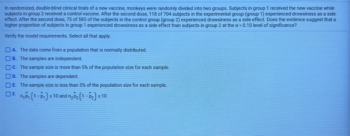 In randomized, double-blind clinical trials of a new vaccine, monkeys were randomly divided into two groups. Subjects in group 1 received the new vaccine while
subjects in group 2 received a control vaccine. After the second dose, 118 of 704 subjects in the experimental group (group 1) experienced drowsiness as a side
effect. After the second dose, 75 of 585 of the subjects in the control group (group 2) experienced drowsiness as a side effect. Does the evidence suggest that a
higher proportion of subjects in group 1 experienced drowsiness as a side effect than subjects in group 2 at the a = 0.10 level of significance?
Verify the model requirements. Select all that apply.
O A. The data come from a population that is normally distributed.
B. The samples are independent.
C. The sample size is more than 5% of the population size for each sample.
D. The samples are dependent.
O E. The sample size is less than 5% of the population size for each sample.
OF n,P (1-P) - 10 and n P2 1-
2 10
