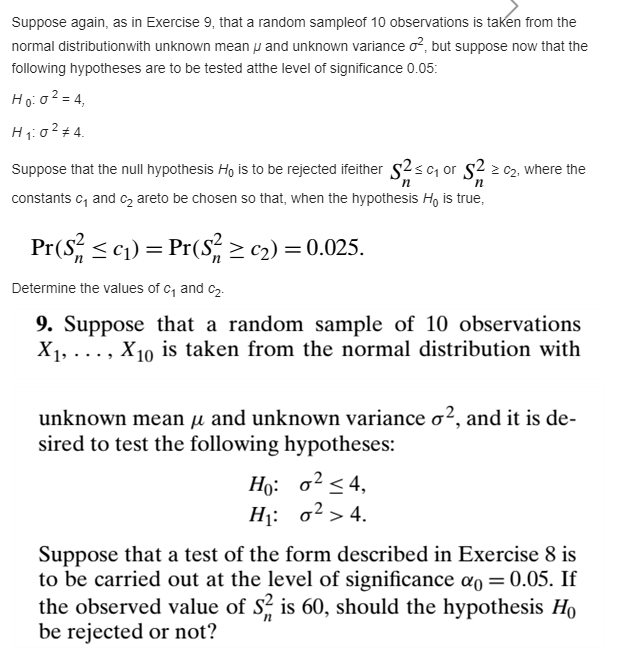 Suppose again, as in Exercise 9, that a random sampleof 10 observations is taken from the
normal distributionwith unknown mean p and unknown variance o?, but suppose now that the
following hypotheses are to be tested atthe level of significance 0.05:
Hoio² = 4,
H1:0²# 4.
Suppose that the null hypothesis Ho is to be rejected ifeither s2sc or s2 2 cz, where the
constants c, and cz areto be chosen so that, when the hypothesis H, is true,
Pr(S, <c1) = Pr(S > c2) = 0.025.
Determine the values of c, and c2.
9. Suppose that a random sample of 10 observations
X1, ..., X10 is taken from the normal distribution with
unknown mean µ and unknown variance o², and it is de-
sired to test the following hypotheses:
Но: о? <4,
H: о2> 4.
Suppose that a test of the form described in Exercise 8 is
to be carried out at the level of significance ao = 0.05. If
the observed value of S? is 60, should the hypothesis Ho
be rejected or not?
