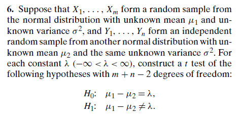 6. Suppose that X1, ..., Xm form a random sample from
the normal distribution with unknown mean µ1 and un-
known variance o?, and Y1, ..., Y, form an independent
random sample from another normal distribution with un-
known mean µz and the same unknown variance o?. For
each constant (-00 <1 < o0), construct a t test of the
following hypotheses with m +n – 2 degrees of freedom:
Ho: 41- 42 =1,
H¡: µ1– 42 # 1.
