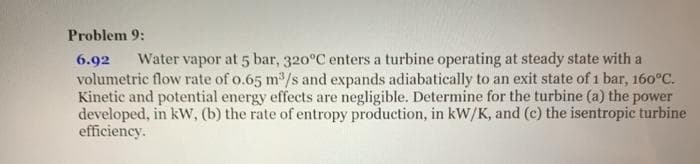 Problem 9:
6.92
Water vapor at 5 bar, 320°C enters a turbine operating at steady state with a
volumetric flow rate of o.65 m/s and expands adiabatically to an exit state of 1 bar, 160°C.
Kinetic and potential energy effects are negligible. Determine for the turbine (a) the power
developed, in kW, (b) the rate of entropy production, in kW/K, and (c) the isentropic turbine
efficiency.
