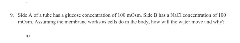 9. Side A of a tube has a glucose concentration of 100 mOsm. Side B has a NaCl concentration of 100
mOsm. Assuming the membrane works as cells do in the body, how will the water move and why?
a)