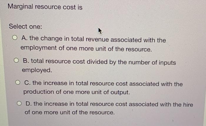 Marginal resource cost is
Select one:
O A. the change in total revenue associated with the
employment of one more unit of the resource.
OB. total resource cost divided by the number of inputs
employed.
O C. the increase in total resource cost associated with the
production of one more unit of output.
OD. the increase in total resource cost associated with the hire
of one more unit of the resource.